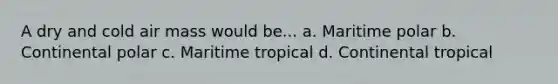 A dry and cold air mass would be... a. Maritime polar b. Continental polar c. Maritime tropical d. Continental tropical