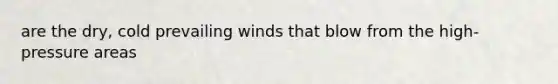 are the dry, cold prevailing winds that blow from the high-pressure areas