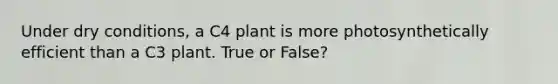 Under dry conditions, a C4 plant is more photosynthetically efficient than a C3 plant. True or False?