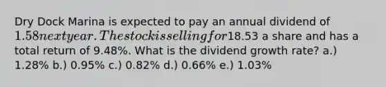 Dry Dock Marina is expected to pay an annual dividend of 1.58 next year. The stock is selling for18.53 a share and has a total return of 9.48%. What is the dividend growth rate? a.) 1.28% b.) 0.95% c.) 0.82% d.) 0.66% e.) 1.03%