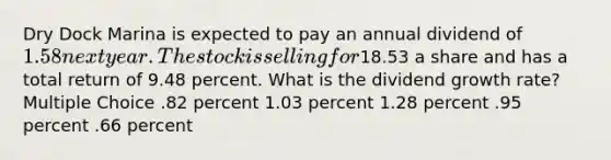 Dry Dock Marina is expected to pay an annual dividend of 1.58 next year. The stock is selling for18.53 a share and has a total return of 9.48 percent. What is the dividend growth rate? Multiple Choice .82 percent 1.03 percent 1.28 percent .95 percent .66 percent