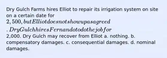 Dry Gulch Farms hires Elliot to repair its irrigation system on site on a certain date for 2,500, but Elliot does not show up as agreed. Dry Gulch hires Fernando to do the job for2,000. Dry Gulch may recover from Elliot​ a. ​nothing. b. ​compensatory damages. c. ​consequential damages. d. ​nominal damages.