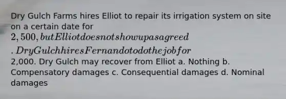 Dry Gulch Farms hires Elliot to repair its irrigation system on site on a certain date for 2,500, but Elliot does not show up as agreed. Dry Gulch hires Fernando to do the job for2,000. Dry Gulch may recover from Elliot a. Nothing b. Compensatory damages c. Consequential damages d. Nominal damages