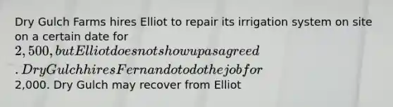 Dry Gulch Farms hires Elliot to repair its irrigation system on site on a certain date for 2,500, but Elliot does not show up as agreed. Dry Gulch hires Fernando to do the job for2,000. Dry Gulch may recover from Elliot​