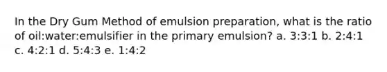 In the Dry Gum Method of emulsion preparation, what is the ratio of oil:water:emulsifier in the primary emulsion? a. 3:3:1 b. 2:4:1 c. 4:2:1 d. 5:4:3 e. 1:4:2