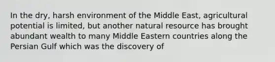 In the dry, harsh environment of the Middle East, agricultural potential is limited, but another natural resource has brought abundant wealth to many Middle Eastern countries along the Persian Gulf which was the discovery of