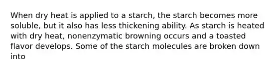 When dry heat is applied to a starch, the starch becomes more soluble, but it also has less thickening ability. As starch is heated with dry heat, nonenzymatic browning occurs and a toasted flavor develops. Some of the starch molecules are broken down into