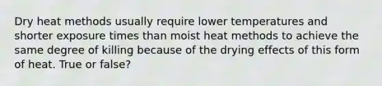 Dry heat methods usually require lower temperatures and shorter exposure times than moist heat methods to achieve the same degree of killing because of the drying effects of this form of heat. True or false?