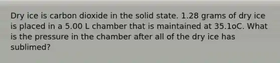 Dry ice is carbon dioxide in the solid state. 1.28 grams of dry ice is placed in a 5.00 L chamber that is maintained at 35.1oC. What is the pressure in the chamber after all of the dry ice has sublimed?