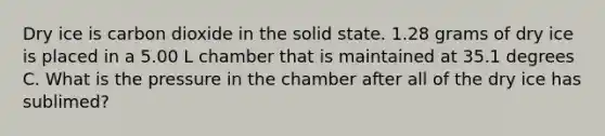 Dry ice is carbon dioxide in the solid state. 1.28 grams of dry ice is placed in a 5.00 L chamber that is maintained at 35.1 degrees C. What is the pressure in the chamber after all of the dry ice has sublimed?