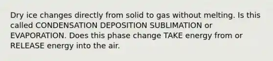 Dry ice changes directly from solid to gas without melting. Is this called CONDENSATION DEPOSITION SUBLIMATION or EVAPORATION. Does this phase change TAKE energy from or RELEASE energy into the air.