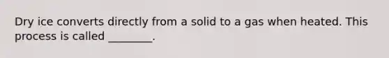 Dry ice converts directly from a solid to a gas when heated. This process is called ________.