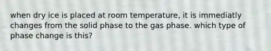 when dry ice is placed at room temperature, it is immediatly changes from the solid phase to the gas phase. which type of phase change is this?