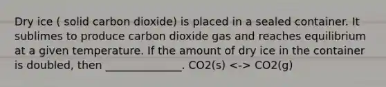 Dry ice ( solid carbon dioxide) is placed in a sealed container. It sublimes to produce carbon dioxide gas and reaches equilibrium at a given temperature. If the amount of dry ice in the container is doubled, then ______________. CO2(s) CO2(g)