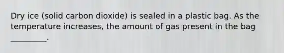 Dry ice (solid carbon dioxide) is sealed in a plastic bag. As the temperature increases, the amount of gas present in the bag _________.