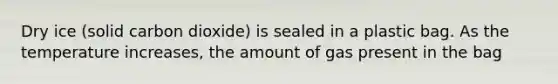 Dry ice (solid carbon dioxide) is sealed in a plastic bag. As the temperature increases, the amount of gas present in the bag