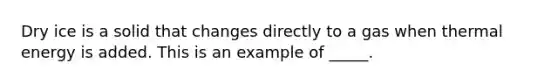 Dry ice is a solid that changes directly to a gas when thermal energy is added. This is an example of _____.