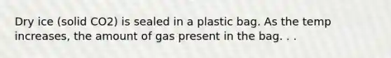 Dry ice (solid CO2) is sealed in a plastic bag. As the temp increases, the amount of gas present in the bag. . .