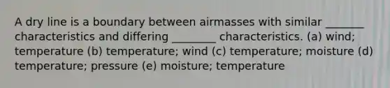 A dry line is a boundary between airmasses with similar _______ characteristics and differing ________ characteristics. (a) wind; temperature (b) temperature; wind (c) temperature; moisture (d) temperature; pressure (e) moisture; temperature