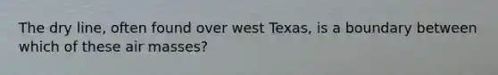 The dry line, often found over west Texas, is a boundary between which of these air masses?