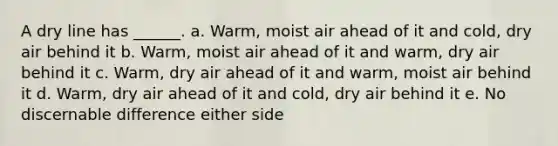 A dry line has ______. a. Warm, moist air ahead of it and cold, dry air behind it b. Warm, moist air ahead of it and warm, dry air behind it c. Warm, dry air ahead of it and warm, moist air behind it d. Warm, dry air ahead of it and cold, dry air behind it e. No discernable difference either side