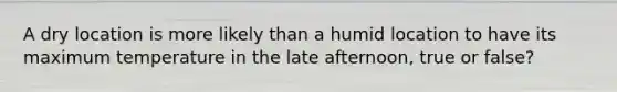 A dry location is more likely than a humid location to have its maximum temperature in the late afternoon, true or false?