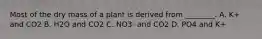 Most of the dry mass of a plant is derived from ________. A. K+ and CO2 B. H2O and CO2 C. NO3- and CO2 D. PO4 and K+