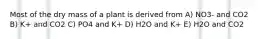 Most of the dry mass of a plant is derived from A) NO3- and CO2 B) K+ and CO2 C) PO4 and K+ D) H2O and K+ E) H2O and CO2