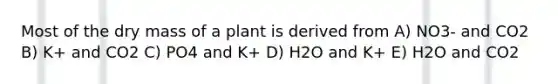 Most of the dry mass of a plant is derived from A) NO3- and CO2 B) K+ and CO2 C) PO4 and K+ D) H2O and K+ E) H2O and CO2