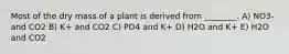 Most of the dry mass of a plant is derived from ________. A) NO3- and CO2 B) K+ and CO2 C) PO4 and K+ D) H2O and K+ E) H2O and CO2