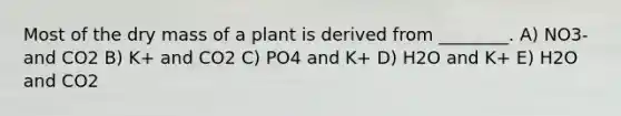 Most of the dry mass of a plant is derived from ________. A) NO3- and CO2 B) K+ and CO2 C) PO4 and K+ D) H2O and K+ E) H2O and CO2