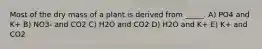 Most of the dry mass of a plant is derived from _____. A) PO4 and K+ B) NO3- and CO2 C) H2O and CO2 D) H2O and K+ E) K+ and CO2