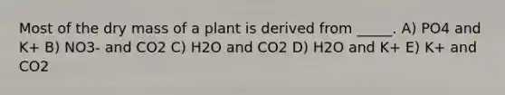 Most of the dry mass of a plant is derived from _____. A) PO4 and K+ B) NO3- and CO2 C) H2O and CO2 D) H2O and K+ E) K+ and CO2