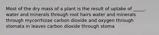 Most of the dry mass of a plant is the result of uptake of _____. water and minerals through root hairs water and minerals through mycorrhizae carbon dioxide and oxygen through stomata in leaves carbon dioxide through stoma