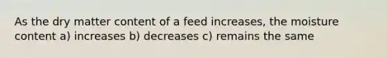 As the dry matter content of a feed increases, the moisture content a) increases b) decreases c) remains the same