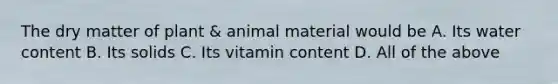 The dry matter of plant & animal material would be A. Its water content B. Its solids C. Its vitamin content D. All of the above