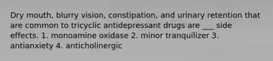 Dry mouth, blurry vision, constipation, and urinary retention that are common to tricyclic antidepressant drugs are ___ side effects. 1. monoamine oxidase 2. minor tranquilizer 3. antianxiety 4. anticholinergic