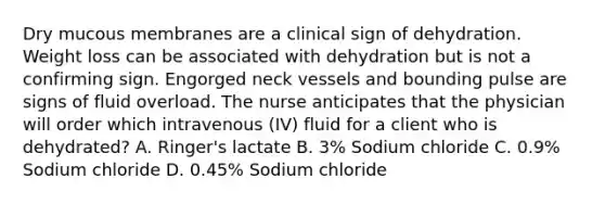 Dry mucous membranes are a clinical sign of dehydration. Weight loss can be associated with dehydration but is not a confirming sign. Engorged neck vessels and bounding pulse are signs of fluid overload. The nurse anticipates that the physician will order which intravenous (IV) fluid for a client who is dehydrated? A. Ringer's lactate B. 3% Sodium chloride C. 0.9% Sodium chloride D. 0.45% Sodium chloride