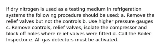 If dry nitrogen is used as a testing medium in refrigeration systems the following procedure should be used: a. Remove the relief valves but not the controls b. Use higher pressure gauges c. Remove controls, relief valves, isolate the compressor and block off holes where relief valves were fitted d. Call the Boiler Inspector e. All gas detectors must be activated.