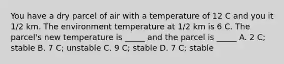 You have a dry parcel of air with a temperature of 12 C and you it 1/2 km. The environment temperature at 1/2 km is 6 C. The parcel's new temperature is _____ and the parcel is _____ A. 2 C; stable B. 7 C; unstable C. 9 C; stable D. 7 C; stable