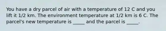 You have a dry parcel of air with a temperature of 12 C and you lift it 1/2 km. The environment temperature at 1/2 km is 6 C. The parcel's new temperature is _____ and the parcel is _____.