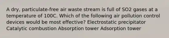 A dry, particulate-free air waste stream is full of SO2 gases at a temperature of 100C. Which of the following air pollution control devices would be most effective? Electrostatic precipitator Catalytic combustion Absorption tower Adsorption tower