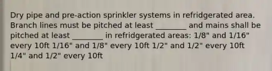 Dry pipe and pre-action sprinkler systems in refridgerated area. Branch lines must be pitched at least ________ and mains shall be pitched at least ________ in refridgerated areas: 1/8" and 1/16" every 10ft 1/16" and 1/8" every 10ft 1/2" and 1/2" every 10ft 1/4" and 1/2" every 10ft