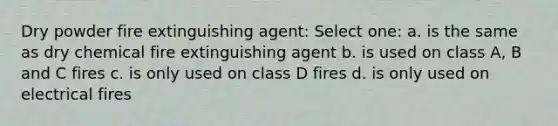 Dry powder fire extinguishing agent: Select one: a. is the same as dry chemical fire extinguishing agent b. is used on class A, B and C fires c. is only used on class D fires d. is only used on electrical fires