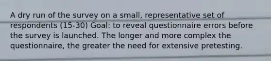 A dry run of the survey on a small, representative set of respondents (15-30) Goal: to reveal questionnaire errors before the survey is launched. The longer and more complex the questionnaire, the greater the need for extensive pretesting.