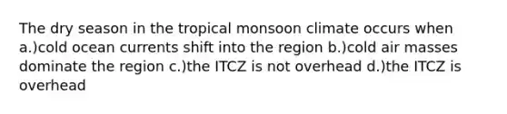 The dry season in the tropical monsoon climate occurs when a.)cold ocean currents shift into the region b.)cold air masses dominate the region c.)the ITCZ is not overhead d.)the ITCZ is overhead