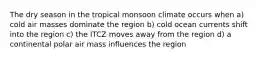 The dry season in the tropical monsoon climate occurs when a) cold air masses dominate the region b) cold ocean currents shift into the region c) the ITCZ moves away from the region d) a continental polar air mass influences the region