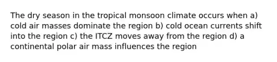 The dry season in the tropical monsoon climate occurs when a) cold air masses dominate the region b) cold ocean currents shift into the region c) the ITCZ moves away from the region d) a continental polar air mass influences the region