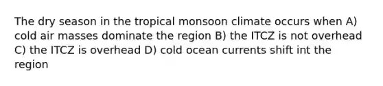 The dry season in the tropical monsoon climate occurs when A) cold air masses dominate the region B) the ITCZ is not overhead C) the ITCZ is overhead D) cold ocean currents shift int the region