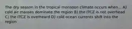 The dry season in the tropical monsoon climate occurs when... A) cold air masses dominate the region B) the ITCZ is not overhead C) the ITCZ is overheard D) cold ocean currents shift into the region